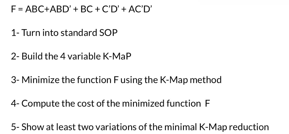 F = ABC+ABD' + BC + C'D' + AC'D'
1- Turn into standard SOP
2- Build the 4 variable K-MaP
3- Minimize the function F using the K-Map method
4- Compute the cost of the minimized function F
5- Show at least two variations of the minimal K-Map reduction