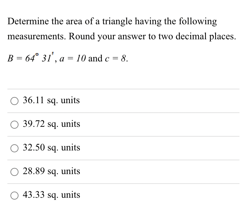 Determine the area of a triangle having the following
measurements. Round your answer to two decimal places.
B = 64° 31', a = 10 and c = 8.
36.11 sq. units
39.72 sq. units
32.50 sq. units
O 28.89 sq. units
43.33 sq. units