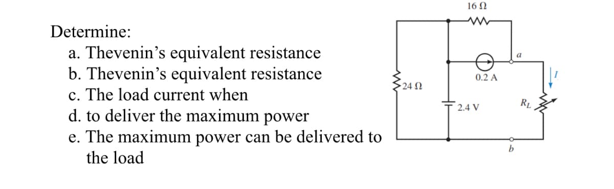 Determine:
a. Thevenin's equivalent resistance
b. Thevenin's equivalent resistance
c. The load current when
d. to deliver the maximum power
e. The maximum power can be delivered to
the load
• 24 Ω
16 Ω
www
0.2 A
2.4 V
b
a
RL