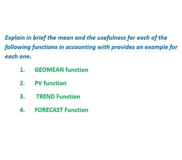 Explain in brief the mean and the usefulness for each of the
following functions in accounting with provides an example for
each one.
1.
GEOMEAN function
2.
PV function
3.
TREND Function
4.
FORECAST Function
