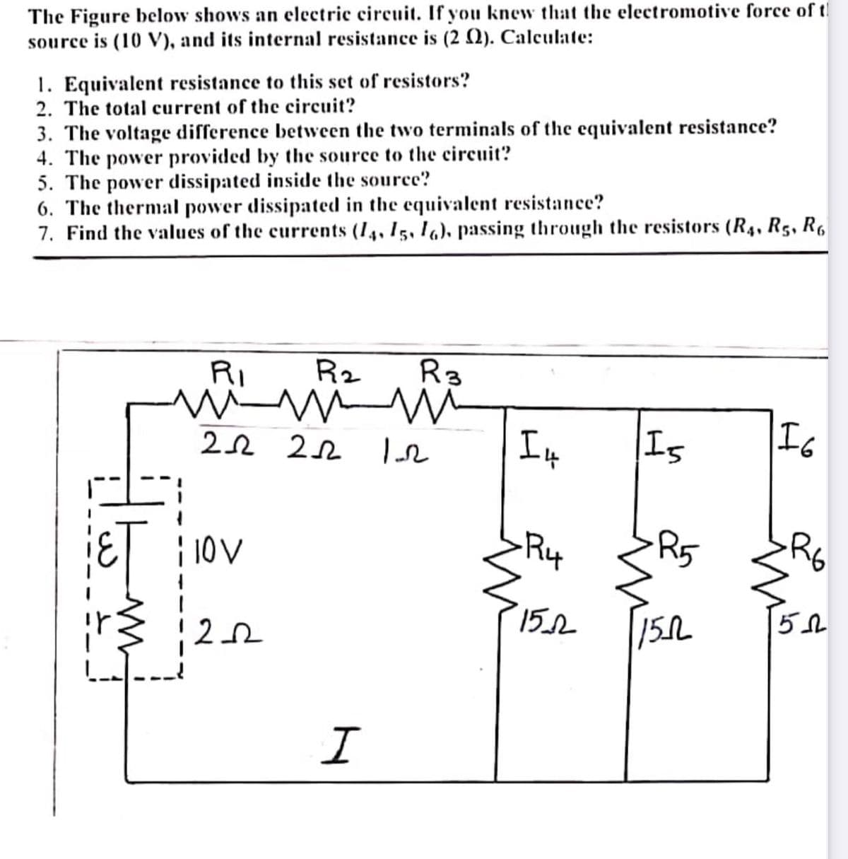 The Figure below shows an electric circuit. If you knew that the electromotive force of t!
source is (10 V), and its internal resistance is (2 N). Calculate:
1. Equivalent resistance to this set of resistors?
2. The total current of the circuit?
3. The voltage difference between the two terminals of the equivalent resistance?
4. The power provided by the source to the circuit?
5. The power dissipated inside the source?
6. The thermal power dissipated in the equivalent resistance?
7. Find the values of the currents (14, 15, I6), passing through the resistors (R4, R5, R6
RI
Rz
R3
22 22
Is
| 10V
R5
R6
15.2
15L
I
