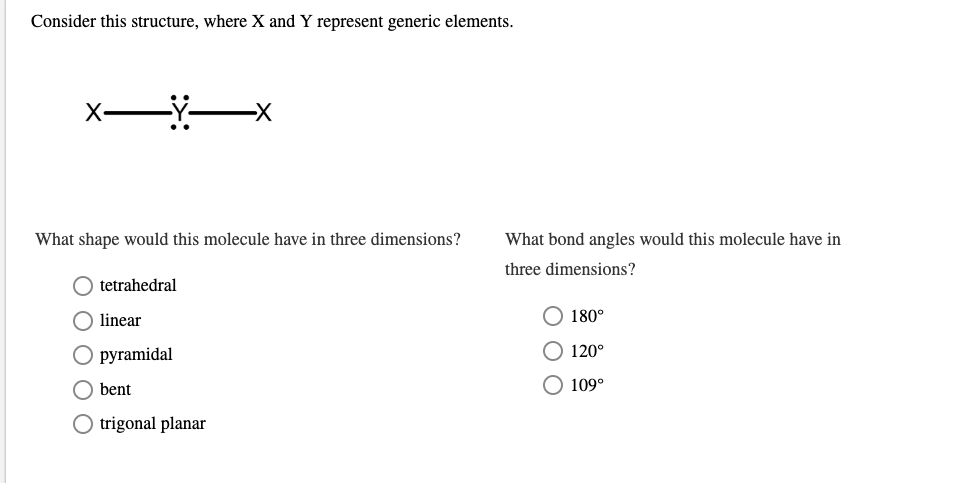 Consider this structure, where X and Y represent generic elements.
X-XX
What shape would this molecule have in three dimensions?
O tetrahedral
linear
O pyramidal
O bent
O trigonal planar
What bond angles would this molecule have in
three dimensions?
O 180°
O 120°
O 109°