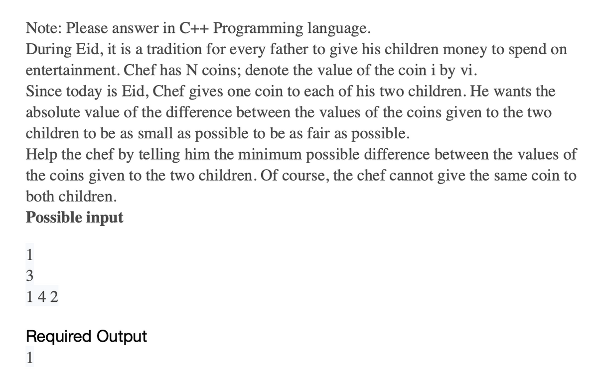 Note: Please answer in C++ Programming language.
During Eid, it is a tradition for every father to give his children money to spend on
entertainment. Chef has N coins; denote the value of the coin i by vi.
Since today is Eid, Chef gives one coin to each of his two children. He wants the
absolute value of the difference between the values of the coins given to the two
children to be as small as possible to be as fair as possible.
Help the chef by telling him the minimum possible difference between the values of
the coins given to the two children. Of course, the chef cannot give the same coin to
both children.
Possible input
1
3
142
Required Output
1
