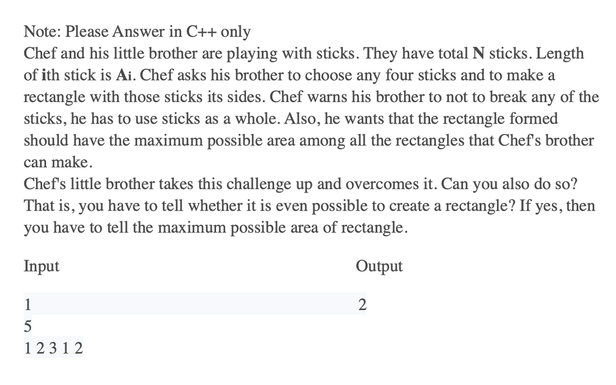 Note: Please Answer in C++ only
Chef and his little brother are playing with sticks. They have total N sticks. Length
of ith stick is Ai. Chef asks his brother to choose any four sticks and to make a
rectangle with those sticks its sides. Chef warns his brother to not to break any of the
sticks, he has to use sticks as a whole. Also, he wants that the rectangle formed
should have the maximum possible area among all the rectangles that Chef's brother
can make.
Chef's little brother takes this challenge up and overcomes it. Can you also do so?
That is, you have to tell whether it is even possible to create a rectangle? If yes, then
you have to tell the maximum possible area of rectangle.
Input
Output
1
5
12312