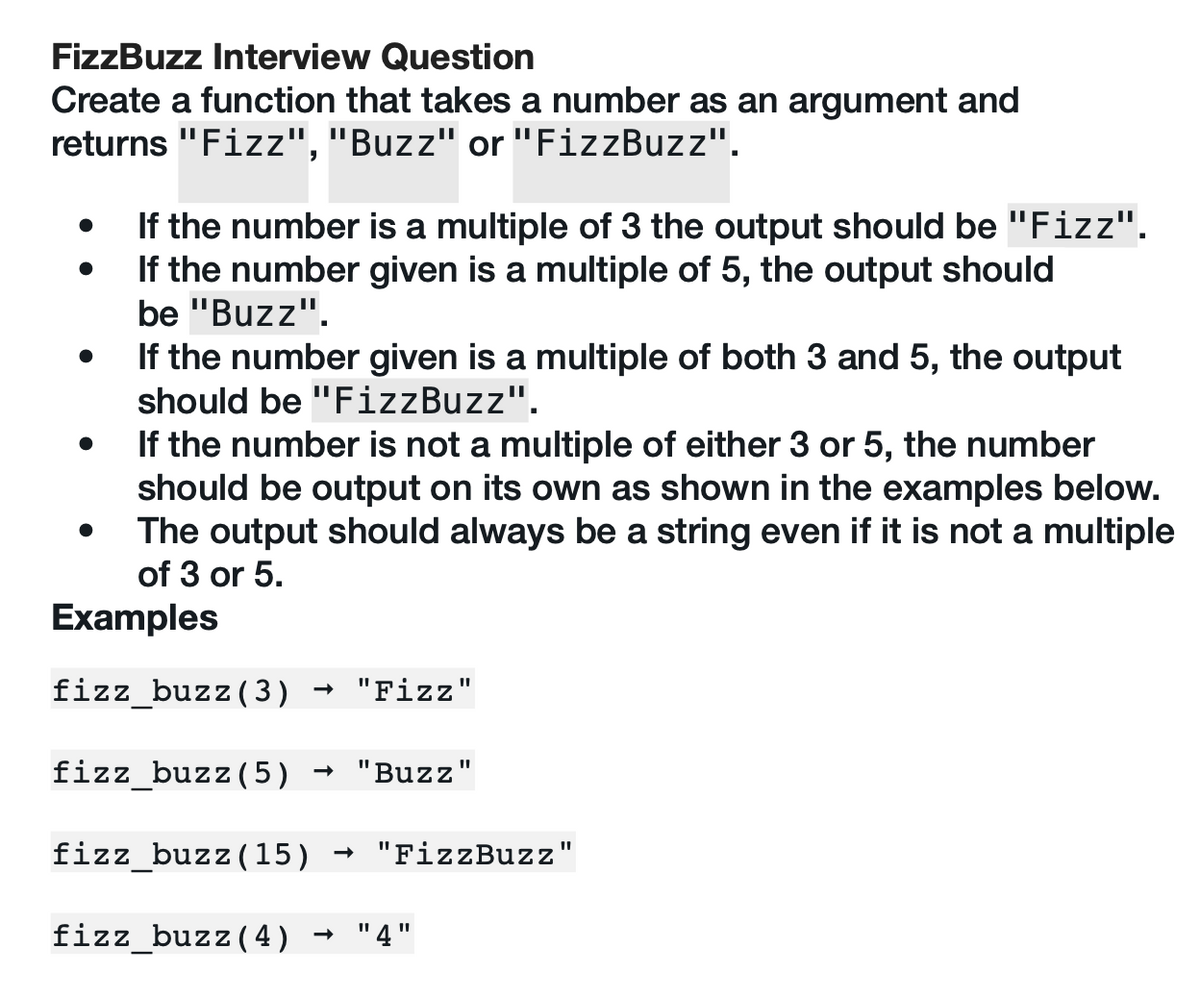 FizzBuzz Interview Question
Create a function that takes a number as an argument and
returns "Fizz", "Buzz" or "FizzBuzz".
If the number is a multiple of 3 the output should be "Fizz".
If the number given is a multiple of 5, the output should
be "Buzz".
If the number given is a multiple of both 3 and 5, the output
should be "FizzBuzz".
If the number is not a multiple of either 3 or 5, the number
should be output on its own as shown in the examples below.
The output should always be a string even if it is not a multiple
of 3 or 5.
Examples
fizz_buzz (3)
"Fizz"
fizz_buzz (5) → "Buzz
fizz_buzz (15) "FizzBuzz"
fizz_buzz (4) "4"
11