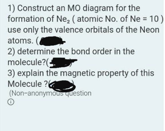 1) Construct an MO diagram for the
formation of Ne, ( atomic No. of Ne = 10)
use only the valence orbitals of the Neon
atoms. (
2) determine the bond order in the
molecule?(;
3) explain the magnetic property of this
Molecule ?
(Non-anonymous question
%3D
