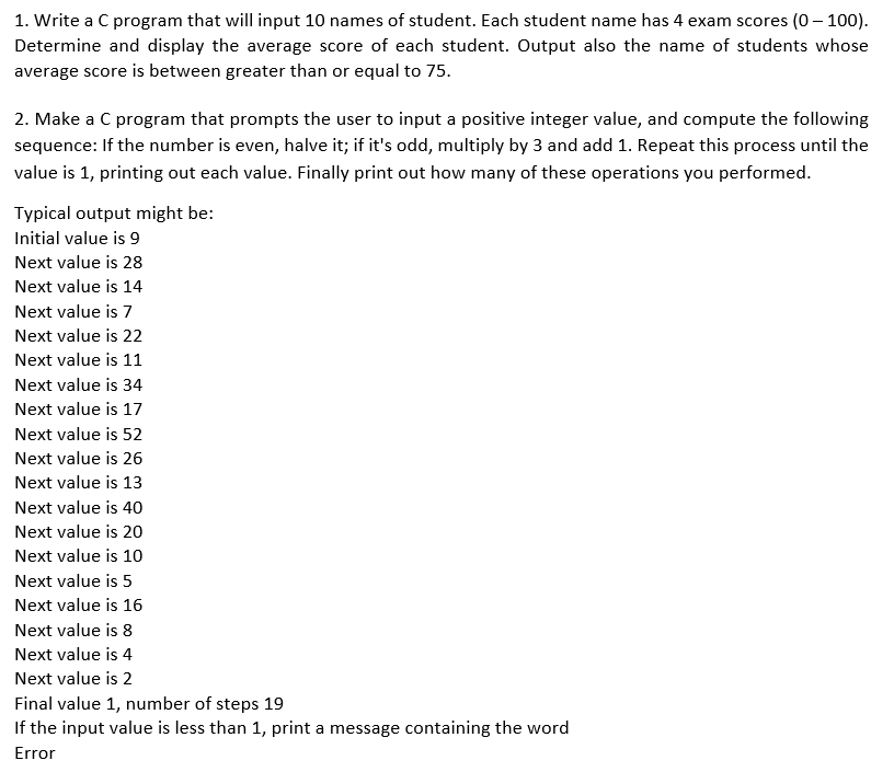 1. Write a C program that will input 10 names of student. Each student name has 4 exam scores (0- 100).
Determine and display the average score of each student. Output also the name of students whose
average score is between greater than or equal to 75.
2. Make a C program that prompts the user to input a positive integer value, and compute the following
sequence: If the number is even, halve it; if it's odd, multiply by 3 and add 1. Repeat this process until the
value is 1, printing out each value. Finally print out how many of these operations you performed.
Typical output might be:
Initial value is 9
Next value is 28
Next value is 14
Next value is 7
Next value is 22
Next value is 11
Next value is 34
Next value is 17
Next value is 52
Next value is 26
Next value is 13
Next value is 40
Next value is 20
Next value is 10
Next value is 5
Next value is 16
Next value is 8
Next value is 4
Next value is 2
Final value 1, number of steps 19
If the input value is less than 1, print a message containing the word
Error
