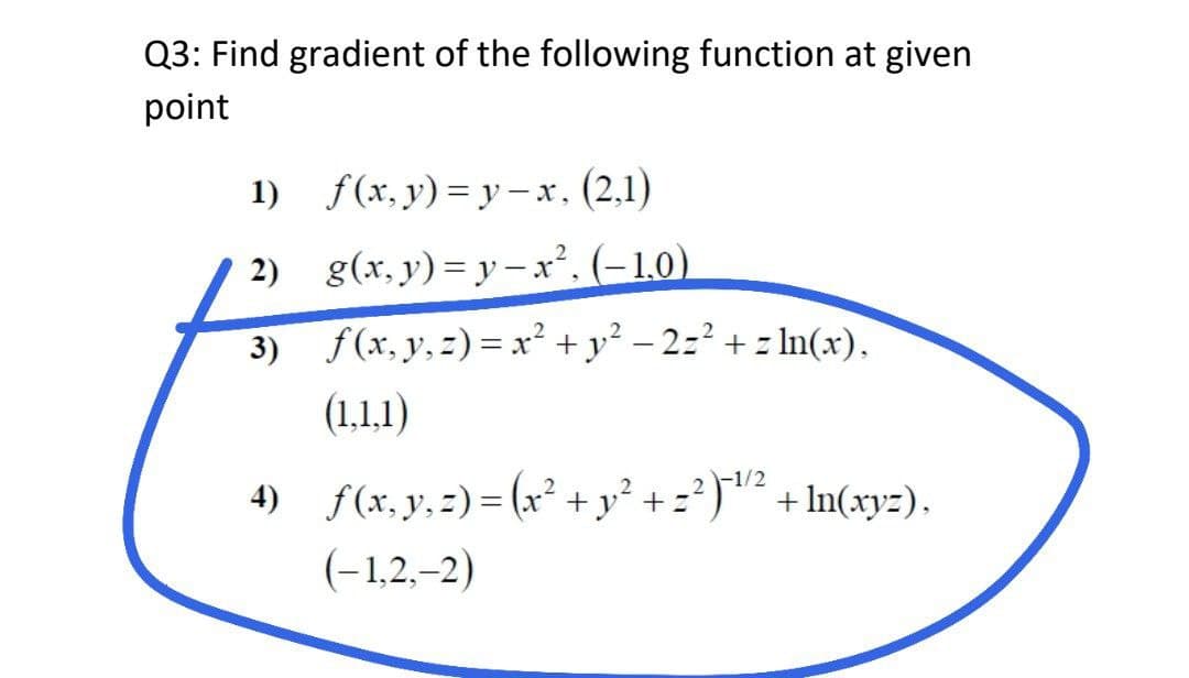 Q3: Find gradient of the following function at given
point
1)
f(x,y)=y-x, (2,1)
2) g(x, y) = y-x². (-1,0)
3)
f(x, y, z)=x² + y² -2=²+ln(x).
(1,1,1)
4) f(x, y, z)=(x² + y² + ²)² +In(xyz).
2
2-1/2
(-1,2,-2)