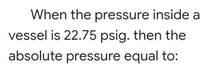 When the pressure inside a
vessel is 22.75 psig. then the
absolute pressure equal to:
