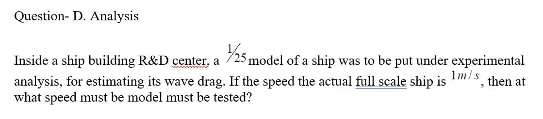 Question- D. Analysis
Inside a ship building R&D center, a 1/25 model of a ship was to be put under experimental
1m/s
analysis, for estimating its wave drag. If the speed the actual full scale ship is
what speed must be model must be tested?
9
then at