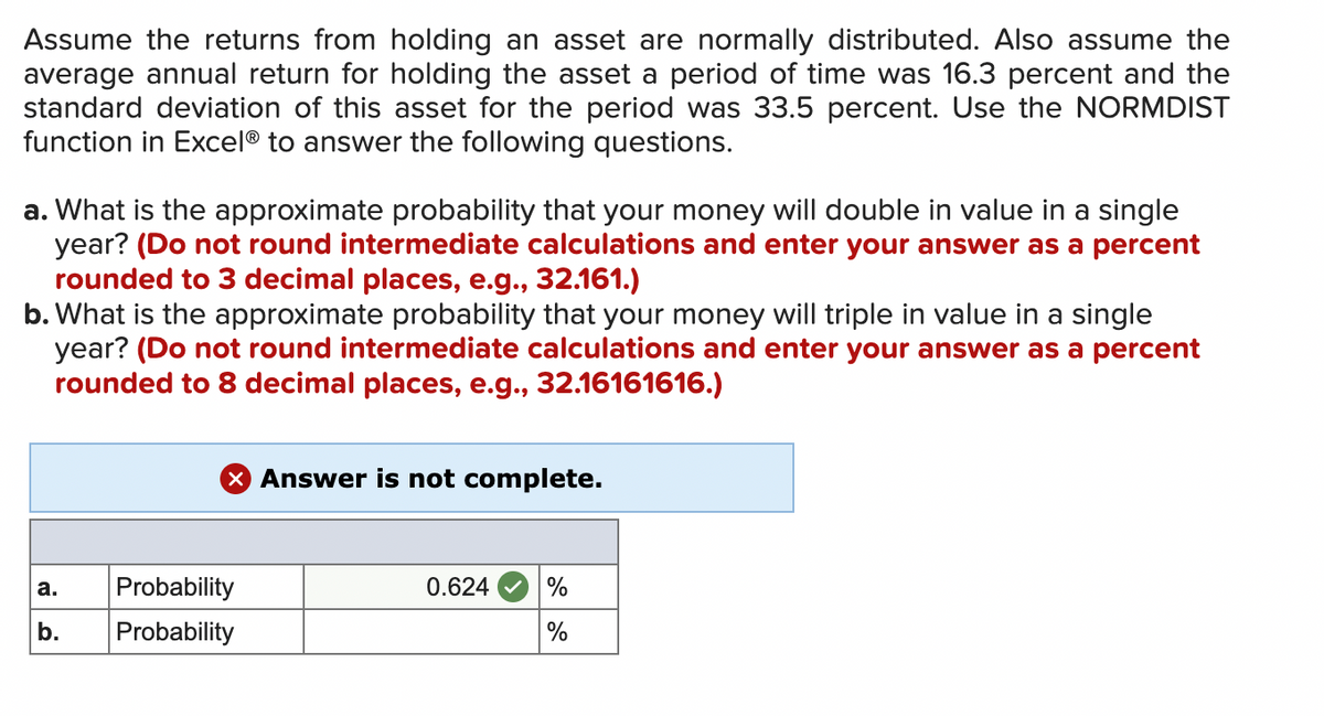 Assume the returns from holding an asset are normally distributed. Also assume the
average annual return for holding the asset a period of time was 16.3 percent and the
standard deviation of this asset for the period was 33.5 percent. Use the NORMDIST
function in Excel® to answer the following questions.
a. What is the approximate probability that your money will double in value in a single
year? (Do not round intermediate calculations and enter your answer as a percent
rounded to 3 decimal places, e.g., 32.161.)
b. What is the approximate probability that your money will triple in value in a single
year? (Do not round intermediate calculations and enter your answer as a percent
rounded to 8 decimal places, e.g., 32.16161616.)
a.
b.
Probability
Probability
Answer is not complete.
0.624
%
%