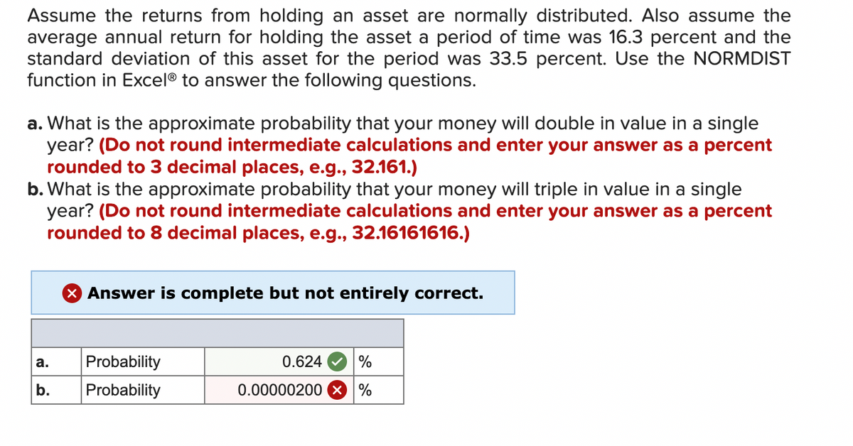 Assume the returns from holding an asset are normally distributed. Also assume the
average annual return for holding the asset a period of time was 16.3 percent and the
standard deviation of this asset for the period was 33.5 percent. Use the NORMDIST
function in Excel® to answer the following questions.
a. What is the approximate probability that your money will double in value in a single
year? (Do not round intermediate calculations and enter your answer as a percent
rounded to 3 decimal places, e.g., 32.161.)
b. What is the approximate probability that your money will triple in value in a single
year? (Do not round intermediate calculations and enter your answer as a percent
rounded to 8 decimal places, e.g., 32.16161616.)
a.
b.
X Answer is complete but not entirely correct.
Probability
Probability
0.624
%
0.00000200 X %