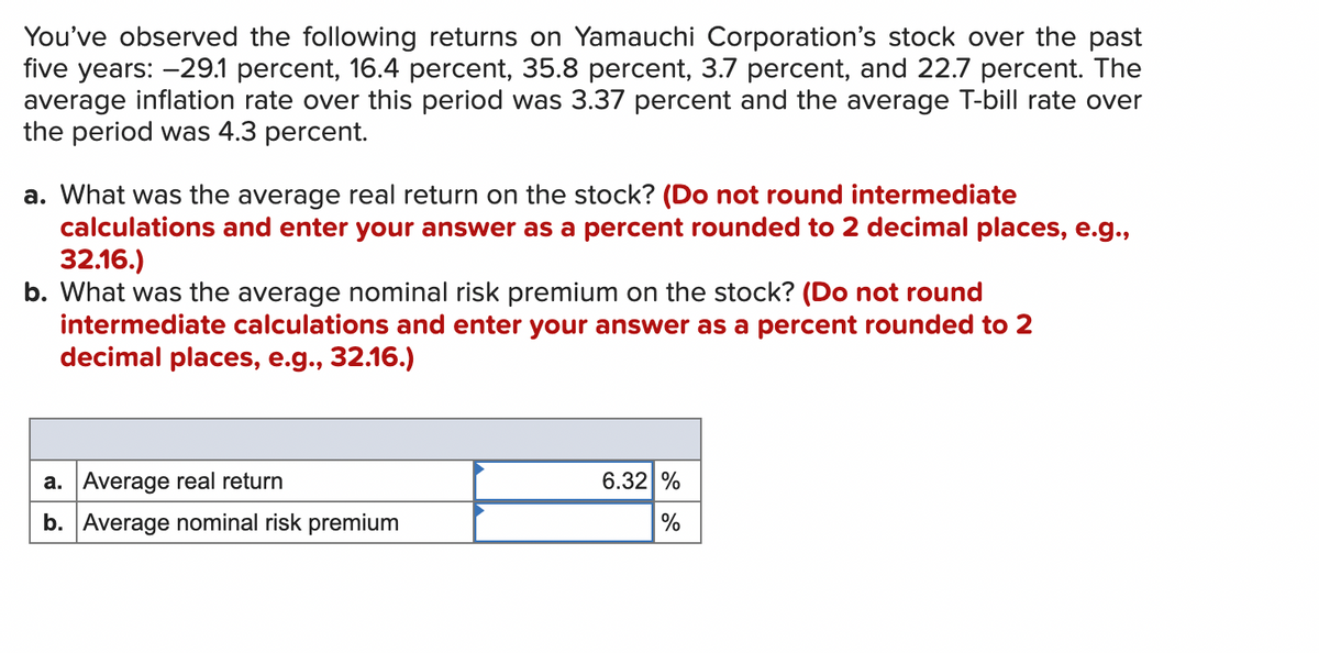 You've observed the following returns on Yamauchi Corporation's stock over the past
five years: -29.1 percent, 16.4 percent, 35.8 percent, 3.7 percent, and 22.7 percent. The
average inflation rate over this period was 3.37 percent and the average T-bill rate over
the period was 4.3 percent.
a. What was the average real return on the stock? (Do not round intermediate
calculations and enter your answer as a percent rounded to 2 decimal places, e.g.,
32.16.)
b. What was the average nominal risk premium on the stock? (Do not round
intermediate calculations and enter your answer as a percent rounded to 2
decimal places, e.g., 32.16.)
a. Average real return
b. Average nominal risk premium
6.32 %
%