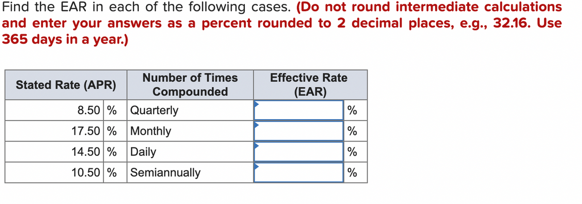 Find the EAR in each of the following cases. (Do not round intermediate calculations
and enter your answers as a percent rounded to 2 decimal places, e.g., 32.16. Use
365 days in a year.)
Effective Rate
Stated Rate (APR)
Number of Times
Compounded
(EAR)
8.50 %
Quarterly
17.50%
Monthly
14.50 %
Daily
10.50% Semiannually
%
%
%