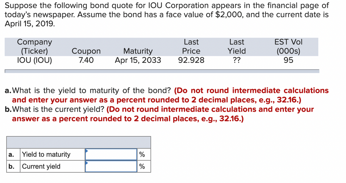 Suppose the following bond quote for IOU Corporation appears in the financial page of
today's newspaper. Assume the bond has a face value of $2,000, and the current date is
April 15, 2019.
Last
EST Vol
Company
(Ticker)
IOU (IOU)
Last
Price
Coupon
Yield
(000s)
Maturity
Apr 15, 2033
7.40
92.928
??
95
a. What is the yield to maturity of the bond? (Do not round intermediate calculations
and enter your answer as a percent rounded to 2 decimal places, e.g., 32.16.)
b. What is the current yield? (Do not round intermediate calculations and enter your
answer as a percent rounded to 2 decimal places, e.g., 32.16.)
a.
Yield to maturity
%
b. Current yield
%