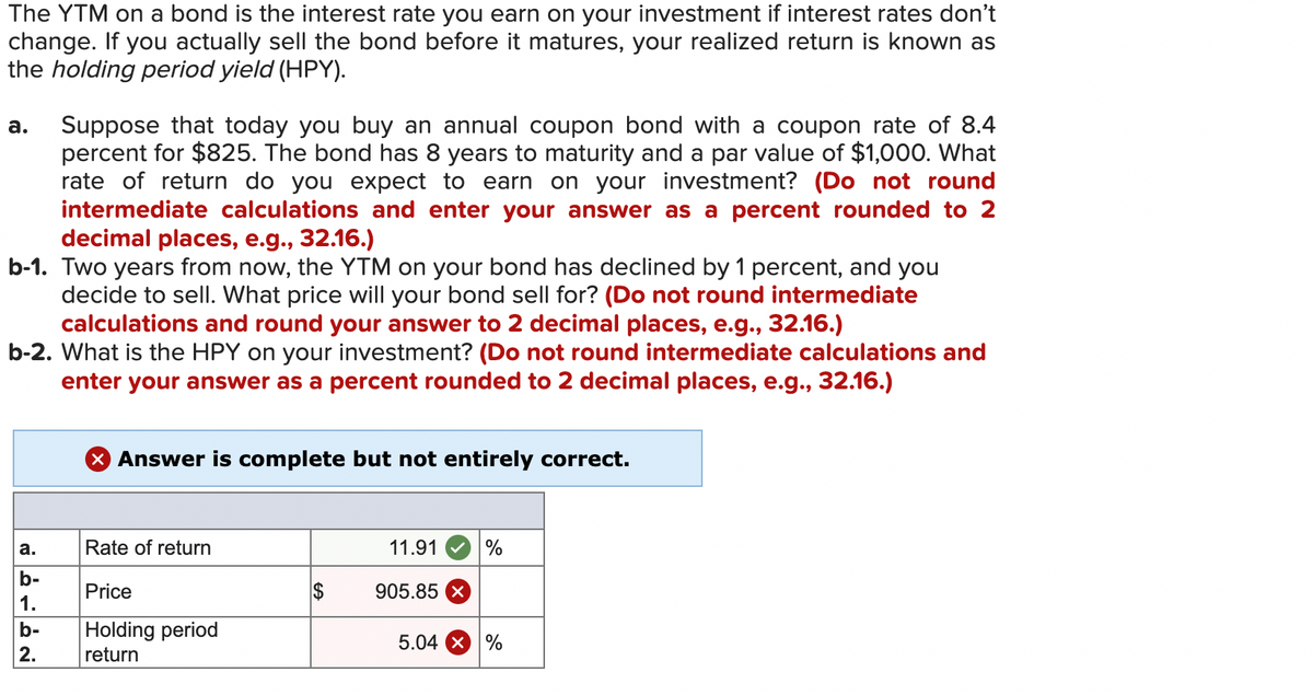 The YTM on a bond is the interest rate you earn on your investment if interest rates don't
change. If you actually sell the bond before it matures, your realized return is known as
the holding period yield (HPY).
a. Suppose that today you buy an annual coupon bond with a coupon rate of 8.4
percent for $825. The bond has 8 years to maturity and a par value of $1,000. What
rate of return do you expect to earn on your investment? (Do not round
intermediate calculations and enter your answer as a percent rounded to 2
decimal places, e.g., 32.16.)
b-1. Two years from now, the YTM on your bond has declined by 1 percent, and you
decide to sell. What price will your bond sell for? (Do not round intermediate
calculations and round your answer to 2 decimal places, e.g., 32.16.)
b-2. What is the HPY on your investment? (Do not round intermediate calculations and
enter your answer as a percent rounded to 2 decimal places, e.g., 32.16.)
X Answer is complete but not entirely correct.
Rate of return
11.91 %
Price
Holding period
return
a.
b-
1.
b-
2.
905.85 x
5.04 X %