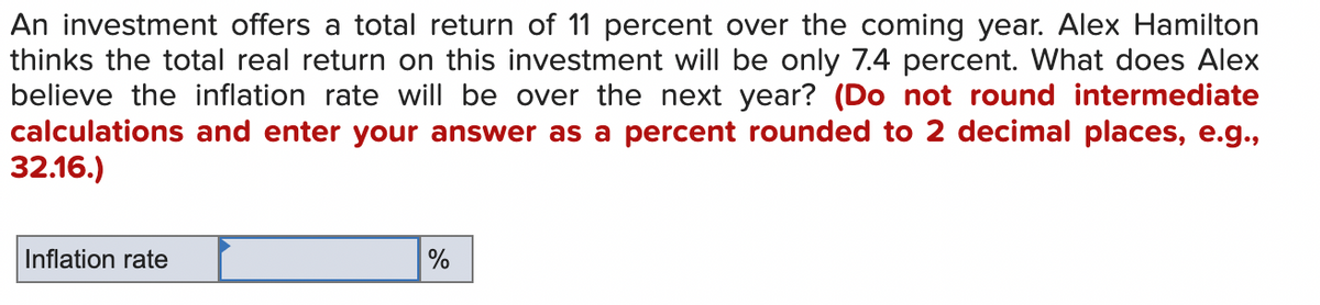 An investment offers a total return of 11 percent over the coming year. Alex Hamilton
thinks the total real return on this investment will be only 7.4 percent. What does Alex
believe the inflation rate will be over the next year? (Do not round intermediate
calculations and enter your answer as a percent rounded to 2 decimal places, e.g.,
32.16.)
Inflation rate
%