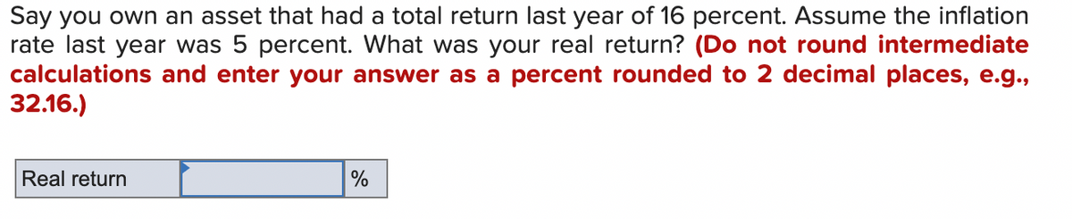 Say you own an asset that had a total return last year of 16 percent. Assume the inflation
rate last year was 5 percent. What was your real return? (Do not round intermediate
calculations and enter your answer as a percent rounded to 2 decimal places, e.g.,
32.16.)
Real return
%
