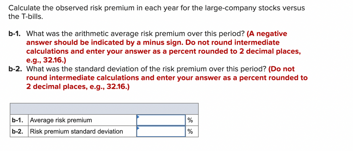 Calculate the observed risk premium in each year for the large-company stocks versus
the T-bills.
b-1. What was the arithmetic average risk premium over this period? (A negative
answer should be indicated by a minus sign. Do not round intermediate
calculations and enter your answer as a percent rounded to 2 decimal places,
e.g., 32.16.)
b-2. What was the standard deviation of the risk premium over this period? (Do not
round intermediate calculations and enter your answer as a percent rounded to
2 decimal places, e.g., 32.16.)
b-1. Average risk premium
b-2. Risk premium standard deviation
%
%