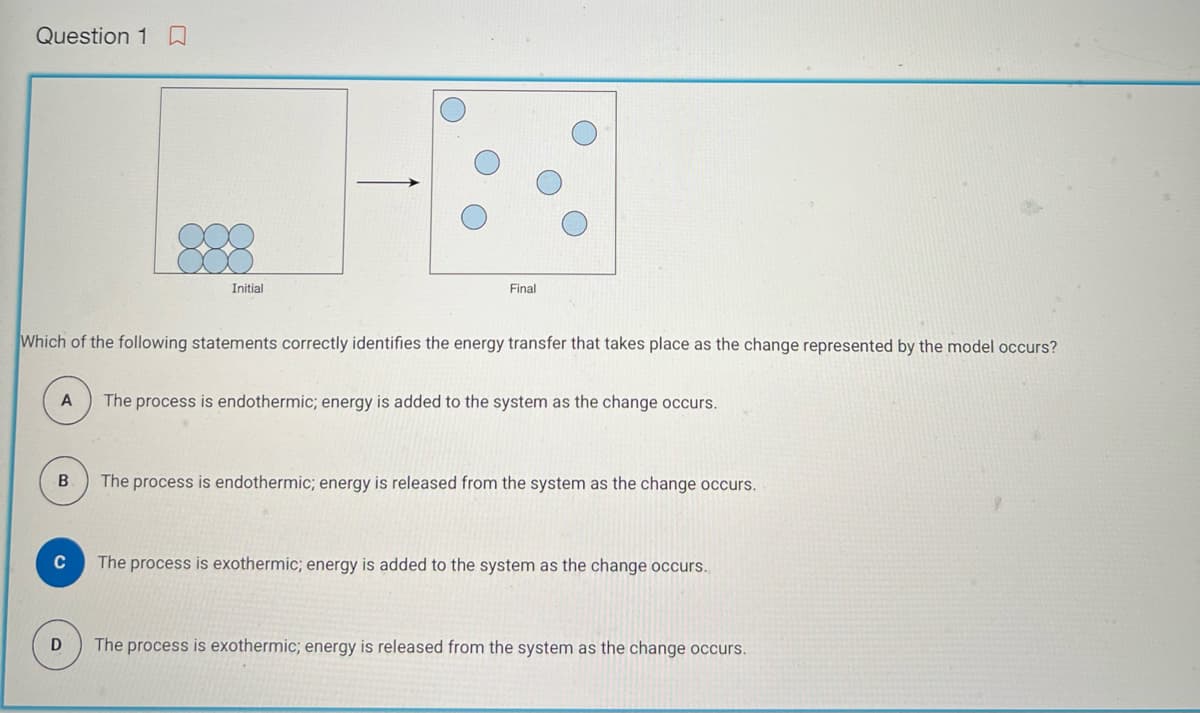 Question 10
A
Which of the following statements correctly identifies the energy transfer that takes place as the change represented by the model occurs?
B
C
Initial
D
Final
The process is endothermic; energy is added to the system as the change occurs.
The process is endothermic; energy is released from the system as the change occurs.
The process is exothermic; energy is added to the system as the change occurs.
The process is exothermic; energy is released from the system as the change occurs.
