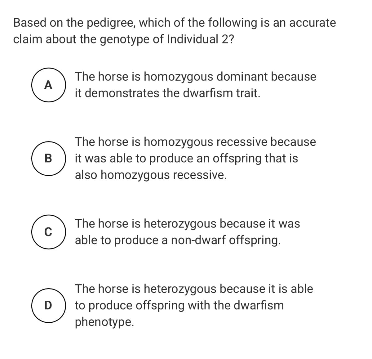 Based on the pedigree, which of the following is an accurate
claim about the genotype of Individual 2?
The horse is homozygous dominant because
A
it demonstrates the dwarfism trait.
The horse is homozygous recessive because
it was able to produce an offspring that is
also homozygous recessive.
В
The horse is heterozygous because it was
able to produce a non-dwarf offspring.
The horse is heterozygous because it is able
to produce offspring with the dwarfism
phenotype.
D
