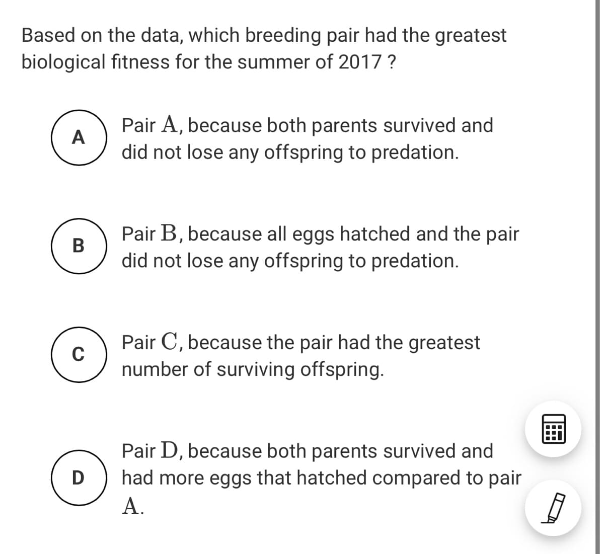 Based on the data, which breeding pair had the greatest
biological fitness for the summer of 2017 ?
Pair A, because both parents survived and
A
did not lose any offspring to predation.
Pair B, because all eggs hatched and the pair
B
did not lose any offspring to predation.
Pair C, because the pair had the greatest
number of surviving offspring.
Pair D, because both parents survived and
had more eggs that hatched compared to pair
А.
D
