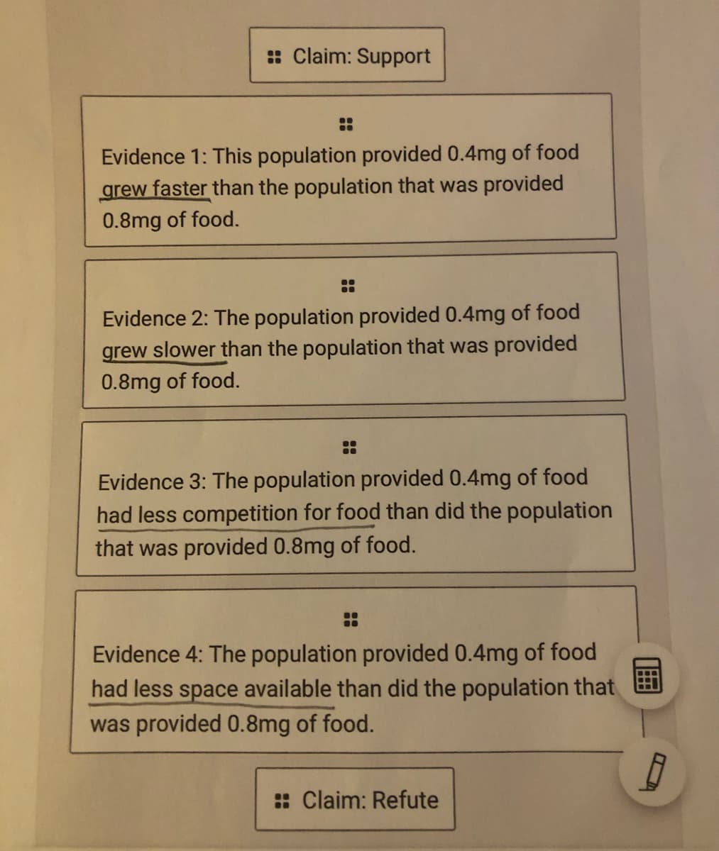 : Claim: Support
Evidence 1: This population provided 0.4mg of food
grew faster than the population that was provided
0.8mg of food.
Evidence 2: The population provided 0.4mg of food
grew slower than the population that was provided
0.8mg of food.
Evidence 3: The population provided 0.4mg of food
had less competition for food than did the population
that was provided 0.8mg of food.
Evidence 4: The population provided 0.4mg of food
had less space available than did the population that
was provided 0.8mg of food.
: Claim: Refute
