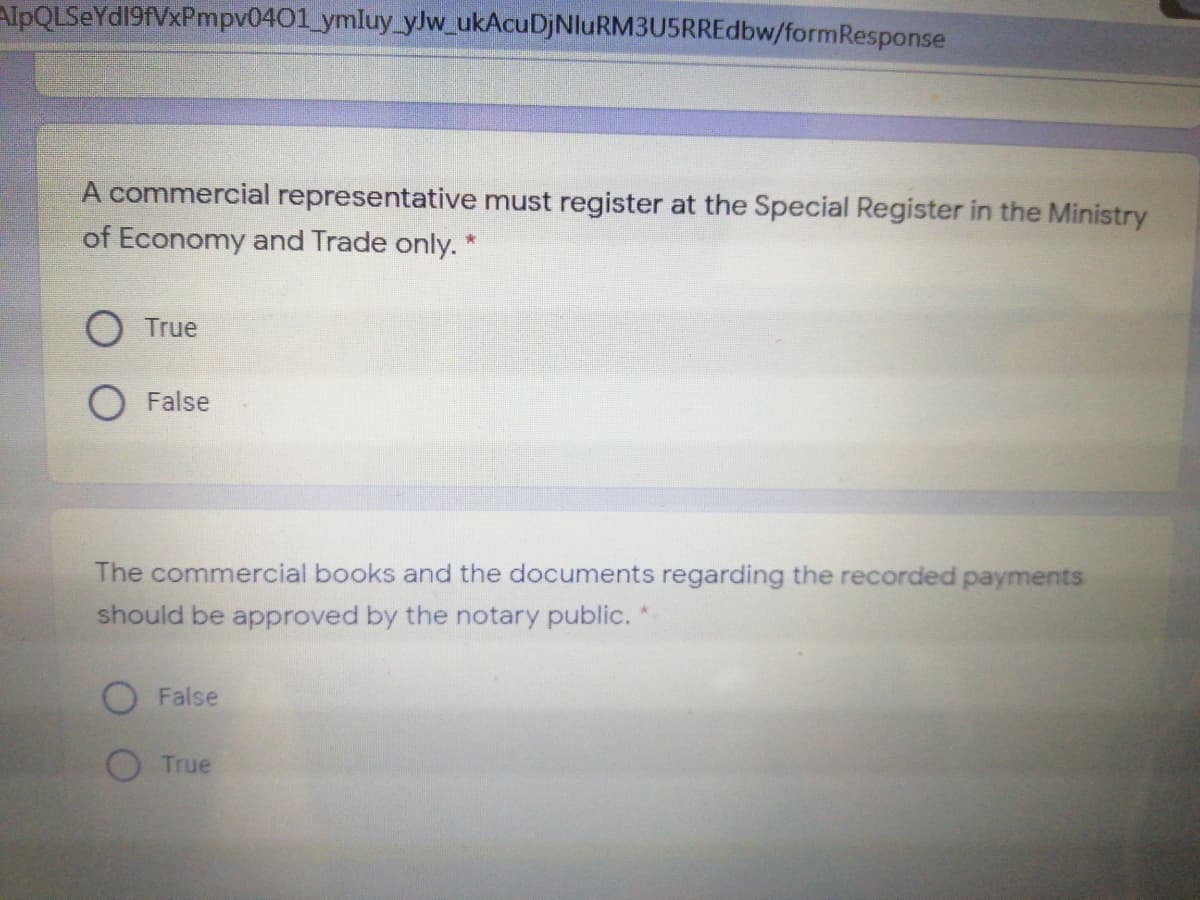 AlpQLSeYd19fVxPmpv0401_ymluy_ylw_ukAcuDjNluRM3U5RREdbw/formResponse
A commercial representative must register at the Special Register in the Ministry
of Economy and Trade only. *
True
False
The commercial books and the documents regarding the recorded payments
should be approved by the notary public. *
False
True

