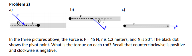 Problem 2)
a)
b)
c)
In the three pictures above, the Force is F = 45 N, r is 1.2 meters, and 0 is 30°. The black dot
shows the pivot point. What is the torque on each rod? Recall that counterclockwise is positive
and clockwise is negative.
