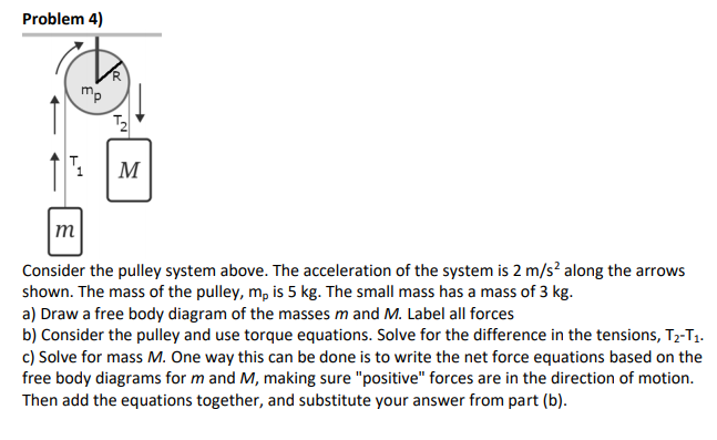 Problem 4)
mp
M
m
Consider the pulley system above. The acceleration of the system is 2 m/s? along the arrows
shown. The mass of the pulley, m, is 5 kg. The small mass has a mass of 3 kg.
a) Draw a free body diagram of the masses m and M. Label all forces
b) Consider the pulley and use torque equations. Solve for the difference in the tensions, T2-T1.
c) Solve for mass M. One way this can be done is to write the net force equations based on the
free body diagrams for m and M, making sure "positive" forces are in the direction of motion.
Then add the equations together, and substitute your answer from part (b).
