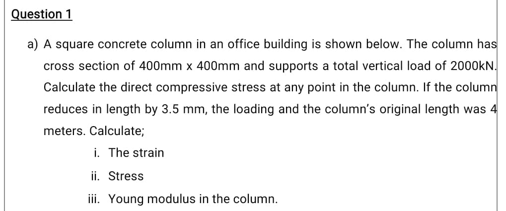 Question 1
a) A square concrete column in an office building is shown below. The column has
cross section of 400mm x 400mm and supports a total vertical load of 2000KN.
Calculate the direct compressive stress at any point in the column. If the column
reduces in length by 3.5 mm, the loading and the column's original length was 4
meters. Calculate;
i. The strain
ii. Stress
iii. Young modulus in the column.
