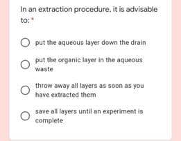 In an extraction procedure, it is advisable
to:
O put the aqueous layer down the drain
put the organic layer in the aqueous
waste
throw away all layers as soon as you
have extracted them
save all layers until an experiment is
complete
