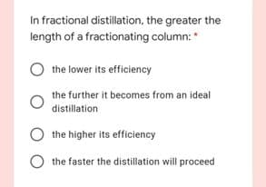 In fractional distillation, the greater the
length of a fractionating column: *
the lower its efficiency
the further it becomes from an ideal
distillation
the higher its efficiency
the faster the distillation will proceed
