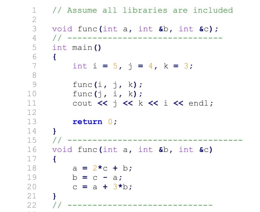 // Assume all libraries are included
3
void
func (int a, int &b, int &c);
//
int main ()
{
int i = 5, j = 4, k = 33;
4
7
%3D
8.
func (i, j, k);
func (j, i, k);
cout << j « k << i <« endl;
10
11
12
13
return 0;
14
}
//
15
16
void func (int a, int &b, int &c)
{
17
18
= 2*c + b;
19
b
a;
20
C = a + 3*b;
}
//
21
22
I|||
