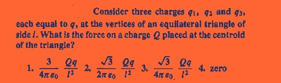 Consider three charges 91, 91 and 93,
each equal to q, at the vertices of an equilateral triangle of
side 1. What is the force on a charge Q placed at the centroid
of the triangle?
1.
3
4780
29
2.
√3
09
Da g
2160 12
3.
√3 09
4m 80, 12
4. zero
