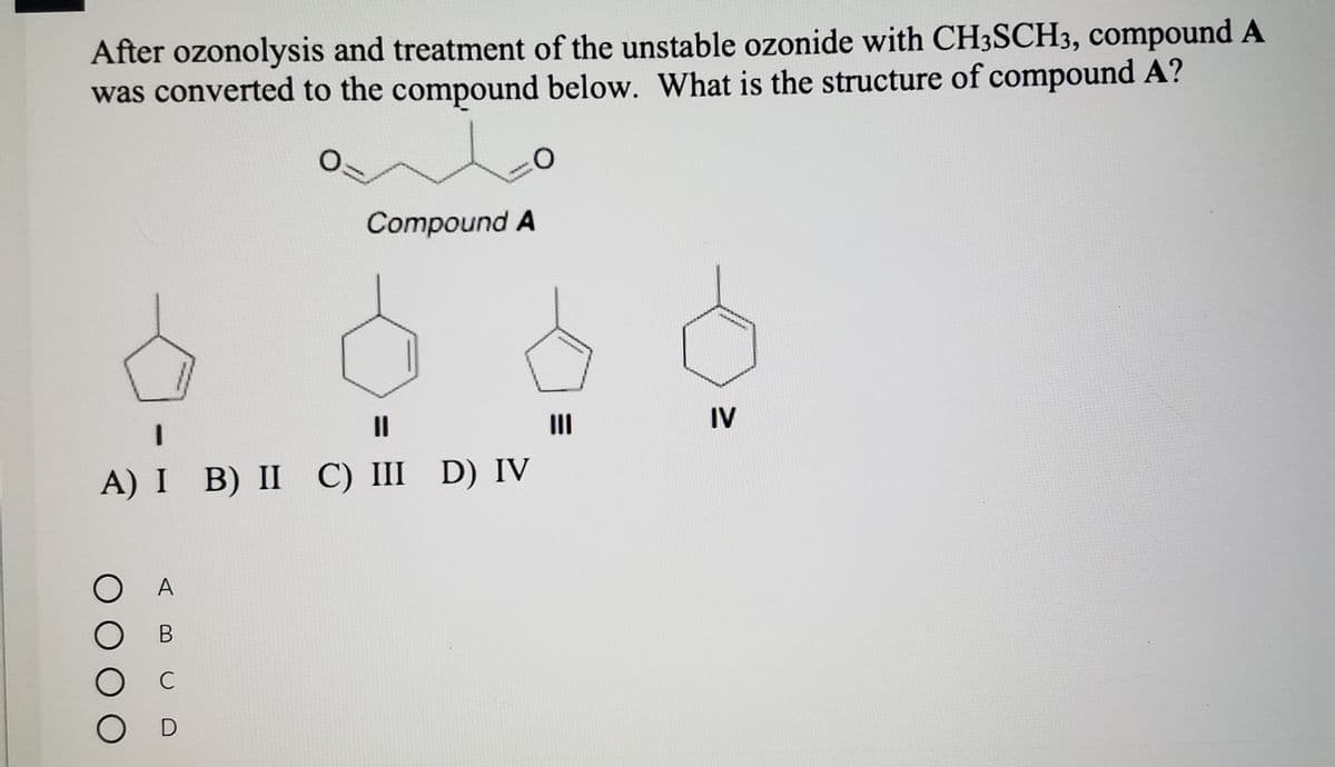 After ozonolysis and treatment of the unstable ozonide with CH3SCH3, compound A
was converted to the compound below. What is the structure of compound A?
***
Compound A
II
II
IV
A) I B) II C) III D) IV
O A
C
O D

