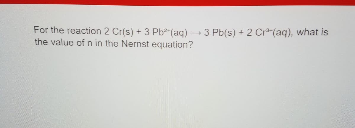 For the reaction 2 Cr(s) + 3 Pb²-(aq) → 3 Pb(s) + 2 Cr³-(aq), what is
the value of n in the Nernst equation?
