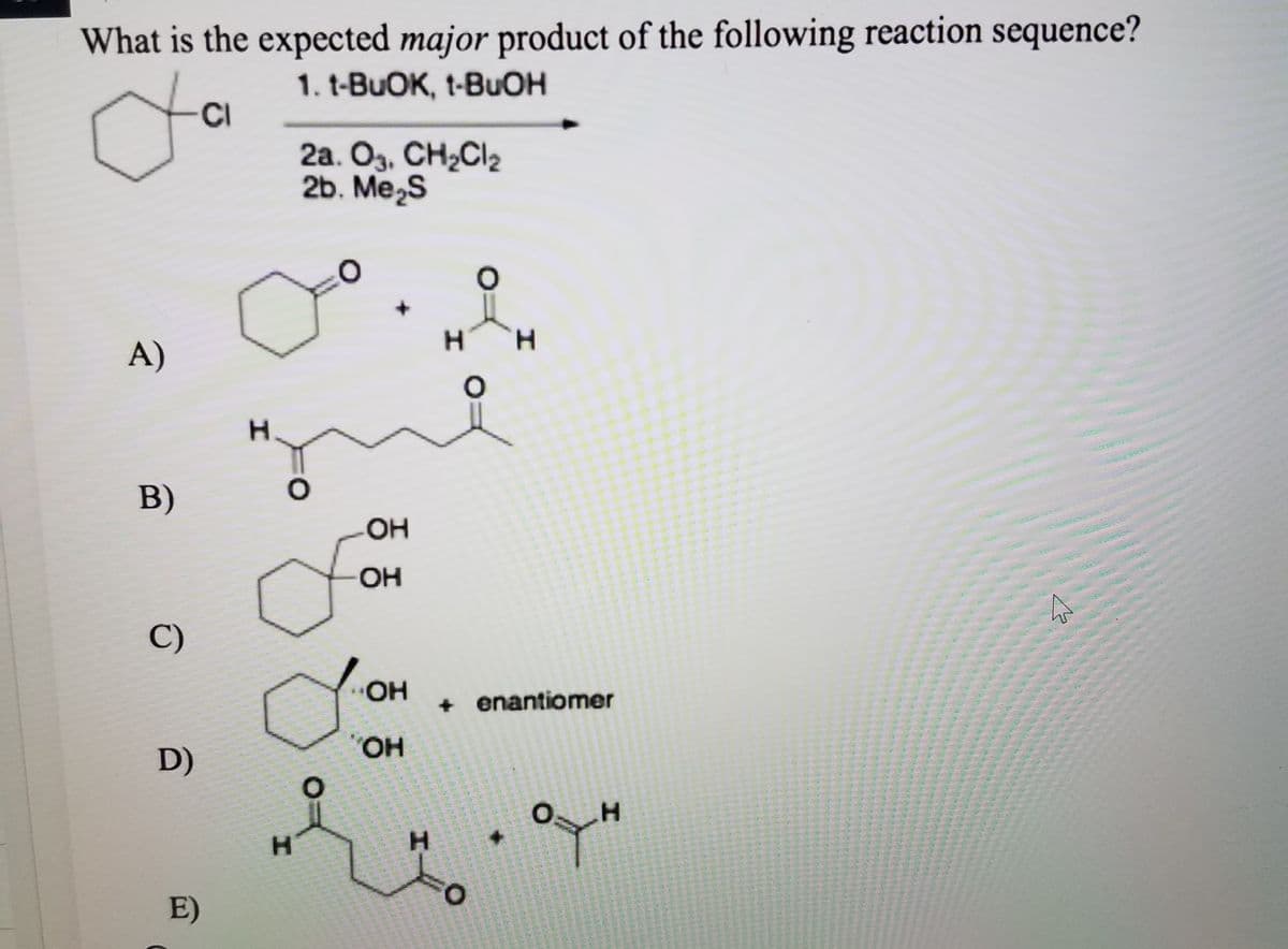 What is the expected major product of the following reaction sequence?
1. t-BUOK, t-BUOH
-CI
2a. O3, CH¿Cl2
2b. Me,s
A)
H.
B)
-O-
OH
C)
OH
+ enantiomer
OH
D)
O:
H.
H.
E)
