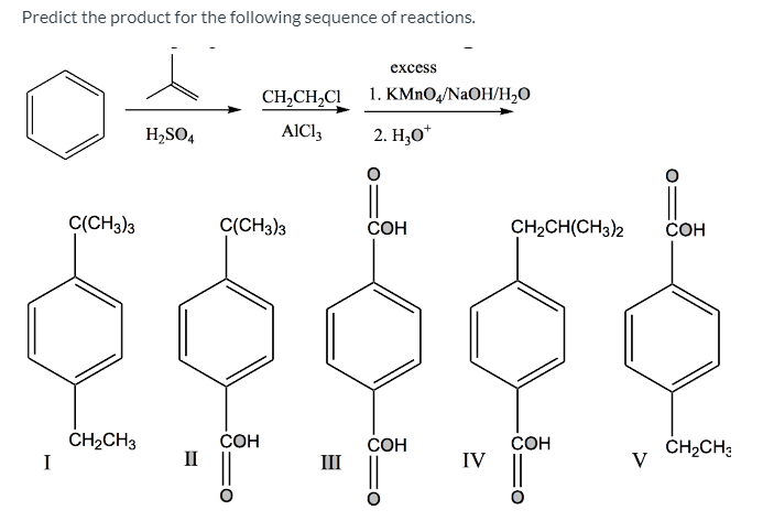 Predict the product for the following sequence of reactions.
excess
CH,CH,CI
1. KMNO4/NaOH/H2O
H2SO4
AICI,
2. Н,о"
C(CH3)3
C(CH3)3
СОН
CH2CH(CH3)2
COH
CH2CH3
I
СОН
II
СОН
СОН
IV
ČH2CH:
V
III
