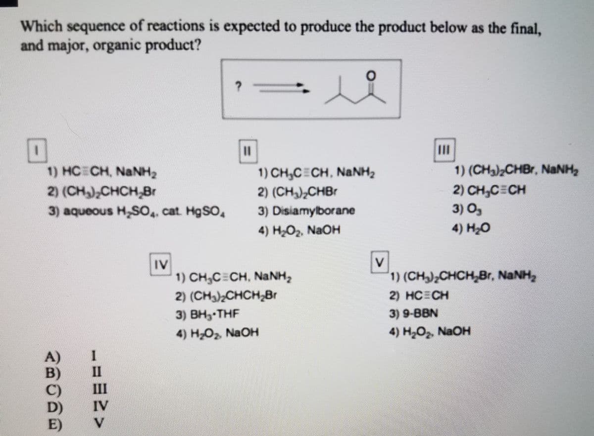 Which sequence of reactions is expected to produce the product below as the final,
and major, organic product?
II
1) (CHa)2CHBr, NANH2
1) CH,C CH, NaNH2
2) (CH),CHB1
1) HC CH, NANH2
2) CH,CECH
3) O,
4) H2O
2) (CH),CHCH,Br
3) aqueous H,SO,, cat H9SO,
3) Disiamylborane
4) H2O2, NaOH
IV
1) CH,C=CH, NaNH,
2) (CH)CHCH,Br
1) (CH),CHCH,Br, NaNH,
2) HCECH
3) ВН-THF
4) HO2, NaOH
3) 9-BBN
4) H-О, NaOH
B)
II
III
D)
IV
E)
V.
