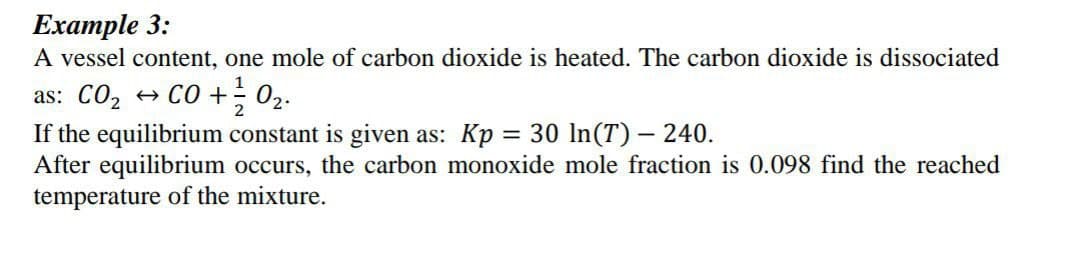 Example 3:
A vessel content, one mole of carbon dioxide is heated. The carbon dioxide is dissociated
1
as: CO₂ → CO + 0₂.
2
If the equilibrium constant is given as: Kp = 30 ln(T) – 240.
After equilibrium occurs, the carbon monoxide mole fraction is 0.098 find the reached
temperature of the mixture.