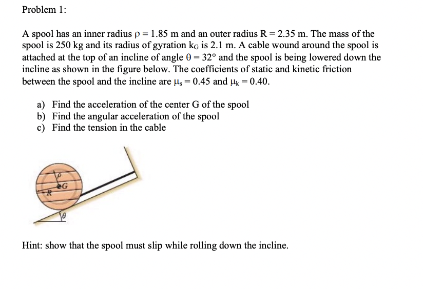 Problem 1:
A spool has an inner radius p = 1.85 m and an outer radius R = 2.35 m. The mass of the
spool is 250 kg and its radius of gyration kG is 2.1 m. A cable wound around the spool is
attached at the top of an incline of angle 0 = 32° and the spool is being lowered down the
incline as shown in the figure below. The coefficients of static and kinetic friction
between the spool and the incline are μs = 0.45 and μ = 0.40.
a) Find the acceleration of the center G of the spool
b) Find the angular acceleration of the spool
c) Find the tension in the cable
R
G
Hint: show that the spool must slip while rolling down the incline.