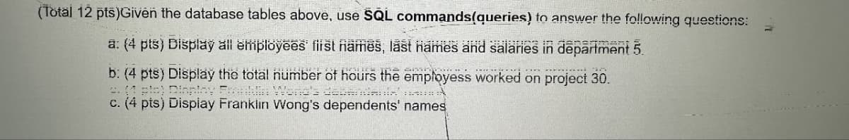 (Total 12 pts)Given the database tables above, use SQL commands(queries) to answer the following questions:
a: (4 pts) Display all employees first names, last names and salaries in department 5.
b: (4 pts) Display the total number of hours the employess worked on project 30.
(1 pla) Display Franklin Wond's debarile
c. (4 pts) Display Franklin Wong's dependents' names