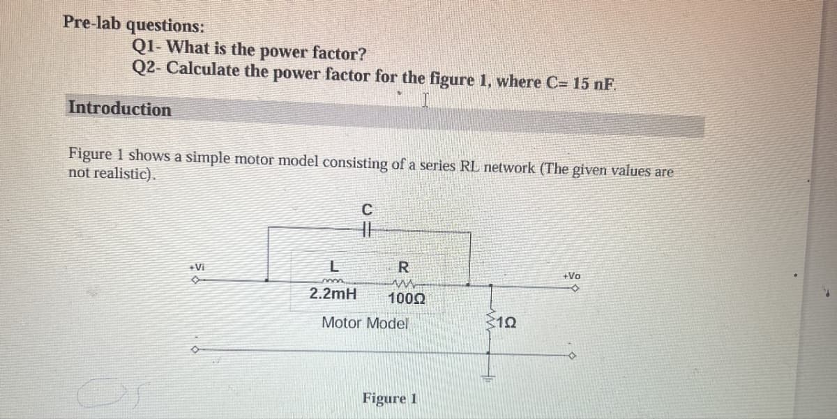 Pre-lab questions:
Q1- What is the power factor?
Q2- Calculate the power factor for the figure 1, where C= 15 nF.
Introduction
Figure 1 shows a simple motor model consisting of a series RL network (The given values are
not realistic).
C
+Vi
L
R
2.2mH
1000
Motor Model
310
Figure 1
+Vo
D