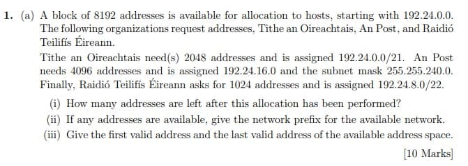 1. (a) A block of 8192 addresses is available for allocation to hosts, starting with 192.24.0.0.
The following organizations request addresses, Tithe an Oireachtais, An Post, and Raidió
Teilifís Éireann.
Tithe an Oireachtais need(s) 2048 addresses and is assigned 192.24.0.0/21. An Post
needs 4096 addresses and is assigned 192.24.16.0 and the subnet mask 255.255.240.0.
Finally, Raidió Teilifís Éireann asks for 1024 addresses and is assigned 192.24.8.0/22.
(i) How many addresses are left after this allocation has been performed?
(ii) If any addresses are available, give the network prefix for the available network.
(iii) Give the first valid address and the last valid address of the available address space.
[10 Marks]