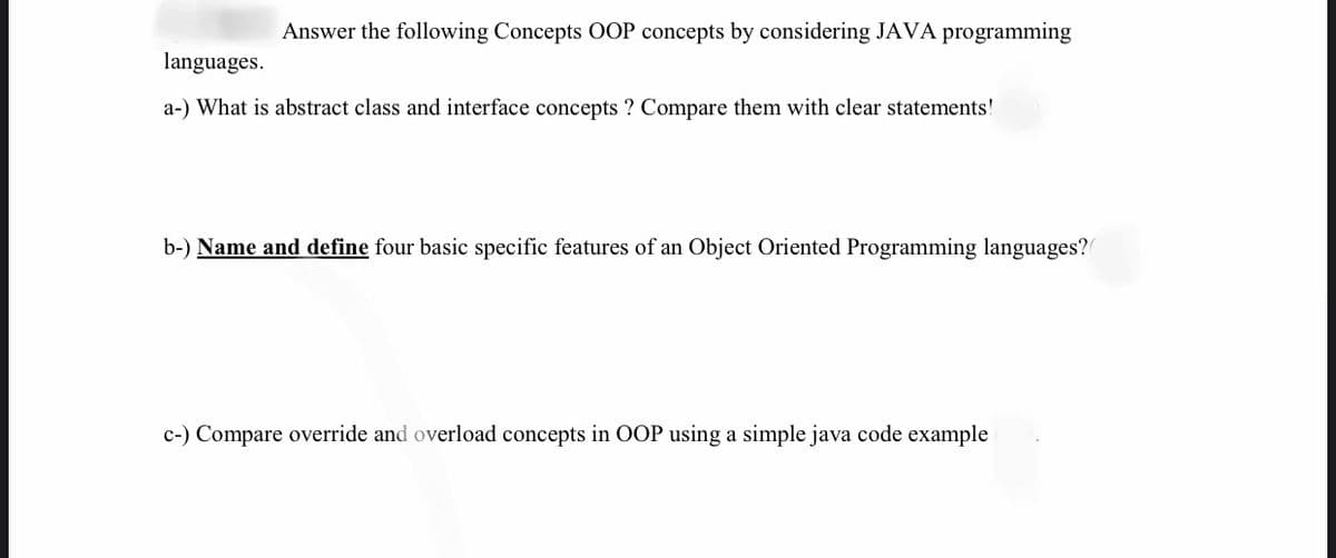 Answer the following Concepts OOP concepts by considering JAVA programming
languages.
a-) What is abstract class and interface concepts ? Compare them with clear statements!
b-) Name and define four basic specific features of an Object Oriented Programming languages?
c-) Compare override and overload concepts in OOP using a simple java code example
