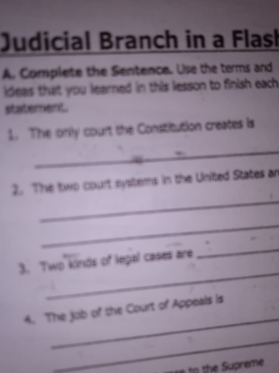 Judicial Branch in a Flash
A. Complete the Sentence. Use the terms and
Ideas that you learned in this lesson to finish each.
statement
1 The only court the Constitution creates is
2. The two court systems in the United States an
3. Two kinds of legal cases are
A The job of the Court of Appeals is
to the Supreme

