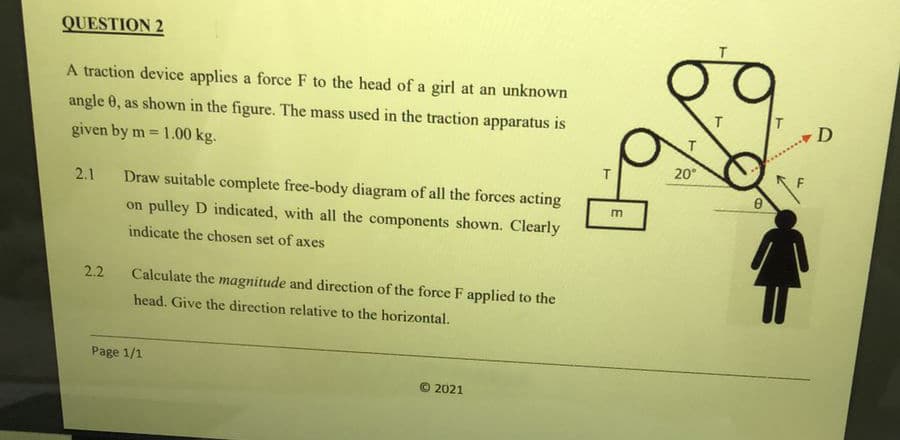 QUESTION 2
A traction device applies a force F to the head of a girl at an unknown
angle 0, as shown in the figure. The mass used in the traction apparatus is
D
given by m = 1.00 kg.
%3!
20°
2.1
Draw suitable complete free-body diagram of all the forces acting
m
on pulley D indicated, with all the components shown. Clearly
indicate the chosen set of axes
2.2
Calculate the magnitude and direction of the force F applied to the
head. Give the direction relative to the horizontal.
Page 1/1
© 2021
