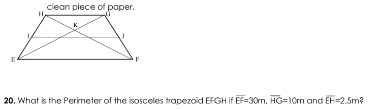 clean piece of paper.
H
K
E
F
20. What is the Perimeter of the isosceles trapezoid EFGH if EF=30m, HG=10m and EH=2.5m?
