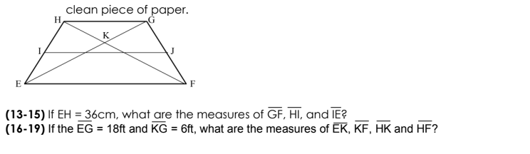 clean piece of paper.
H
K
E
F
(13-15) If EH = 36cm, what are the measures of GF, HI, and IE?
(16-19) If the EG = 18ft and KG = 6ft, what are the measures of EK, KF, HK and HF?
